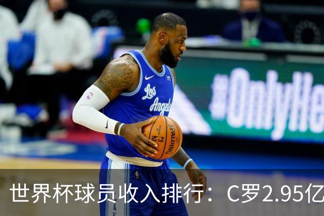 世界杯球员收入排行：C罗2.95亿美元领跑，梅西1.4亿，姆巴佩1亿