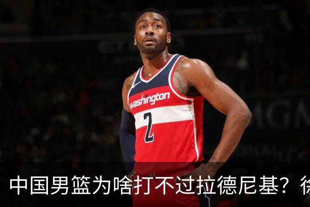 中国男篮为啥打不过拉德尼基？徐昕忍不住说出心里话，说的真实在