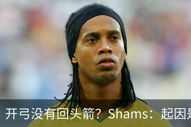开弓没有回头箭？Shams：起因是绿军追字母未果 之后积极兜售布朗