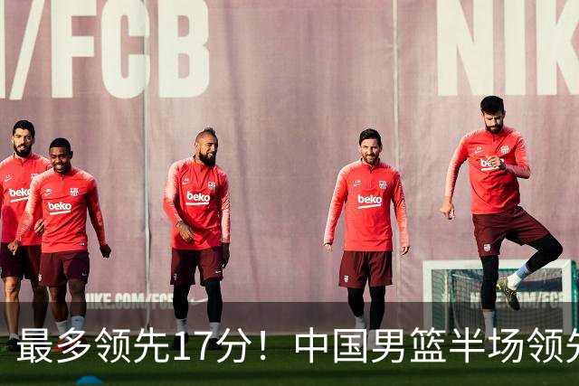 最多领先17分！中国男篮半场领先喀麦隆6分 贺希宁11+4+4
