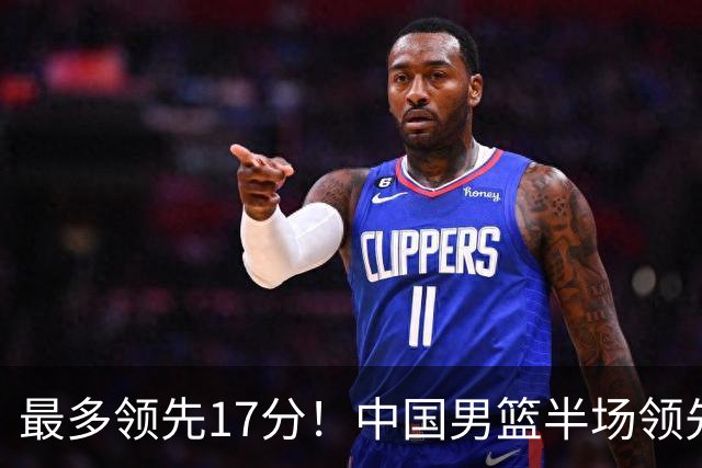 最多领先17分！中国男篮半场领先喀麦隆6分 贺希宁11+4+4