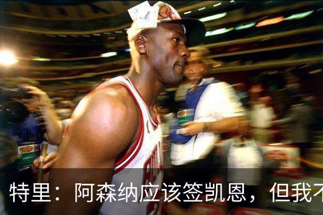特里：阿森纳应该签凯恩，但我不确定有谁愿意去那这才是问题所在