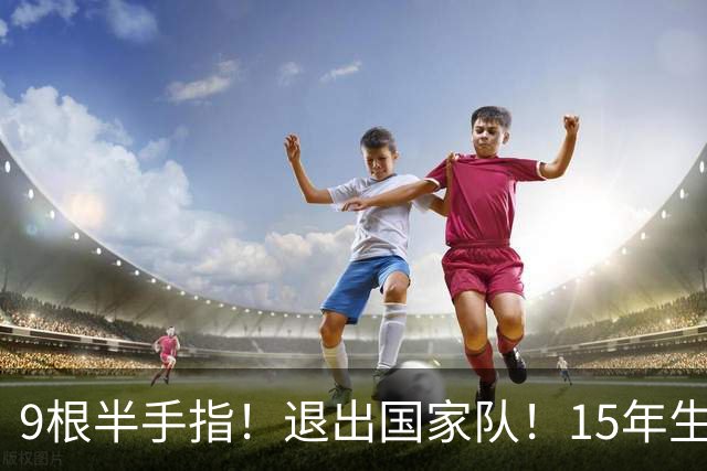 9根半手指！退出国家队！15年生涯落幕