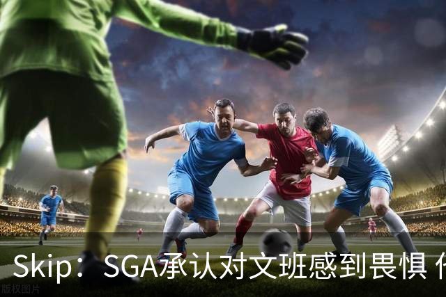 Skip：SGA承认对文班感到畏惧 他和切特得去挑战一下文班